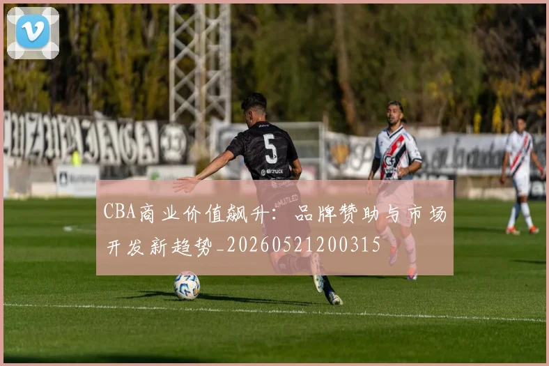 CBA商业价值飙升：品牌赞助与市场开发新趋势_20260521200315