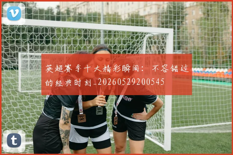 英超赛季十大精彩瞬间：不容错过的经典时刻_20260529200545
