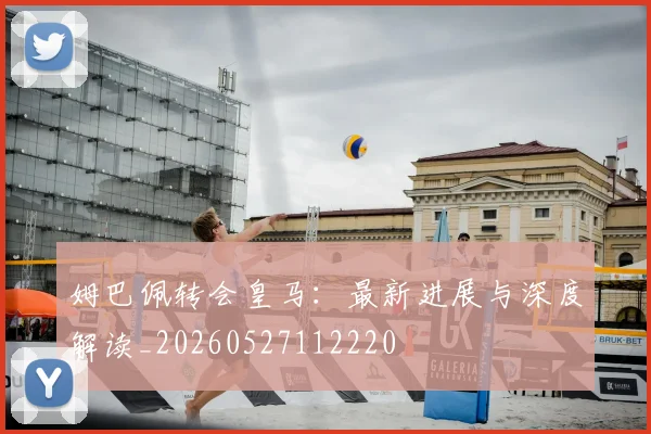 姆巴佩转会皇马：最新进展与深度解读_20260527112220